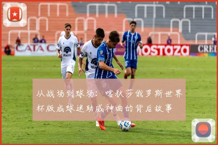 从战场到球场：喀秋莎俄罗斯世界杯版成球迷助威神曲的背后故事