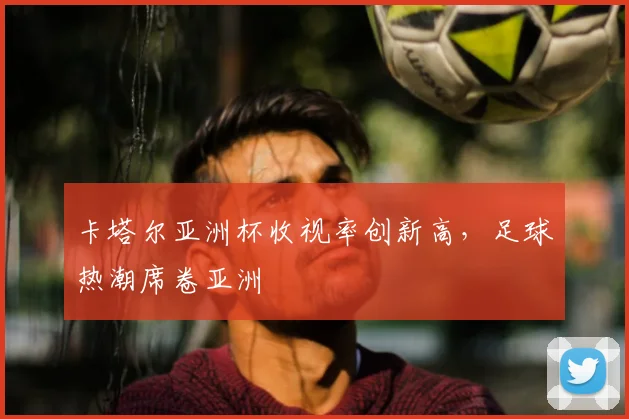 卡塔尔亚洲杯收视率创新高，足球热潮席卷亚洲