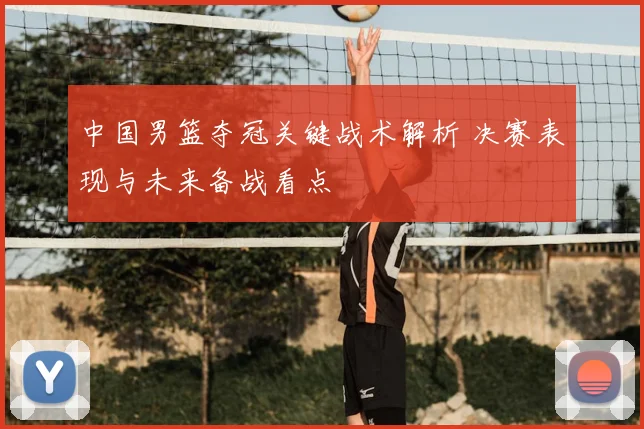 中国男篮夺冠关键战术解析 决赛表现与未来备战看点