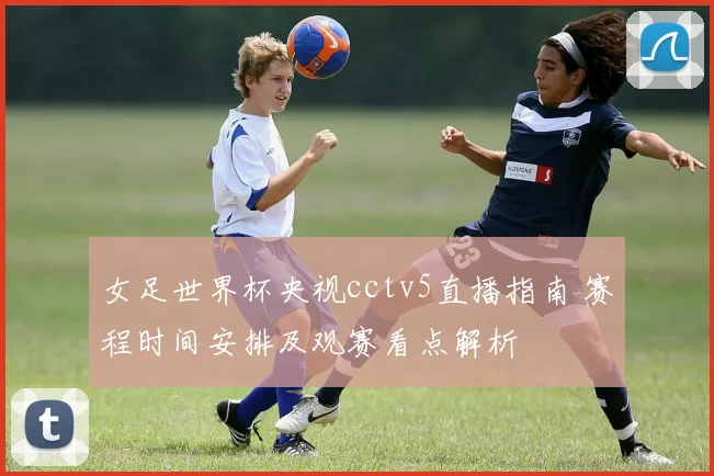 女足世界杯央视cctv5直播指南 赛程时间安排及观赛看点解析