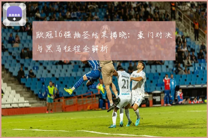 欧冠16强抽签结果揭晓：豪门对决与黑马征程全解析