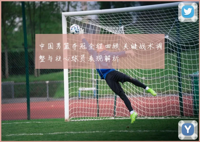 中国男篮夺冠全程回顾 关键战术调整与核心球员表现解析