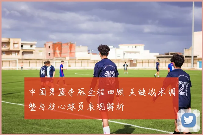 中国男篮夺冠全程回顾 关键战术调整与核心球员表现解析