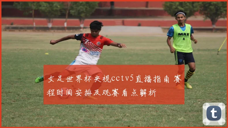 女足世界杯央视cctv5直播指南 赛程时间安排及观赛看点解析