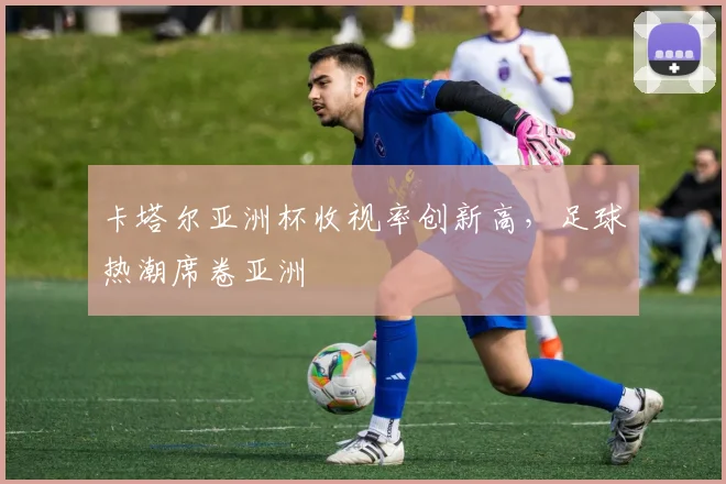 卡塔尔亚洲杯收视率创新高，足球热潮席卷亚洲