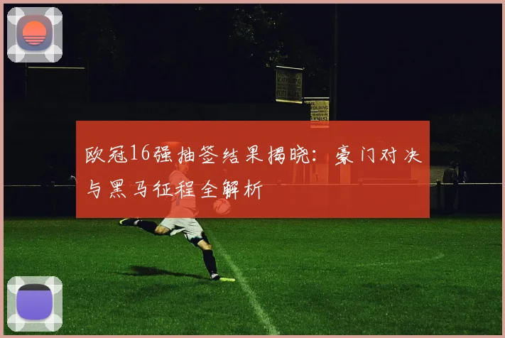 欧冠16强抽签结果揭晓：豪门对决与黑马征程全解析