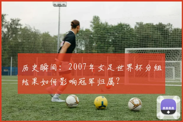 历史瞬间：2007年女足世界杯分组结果如何影响冠军归属？