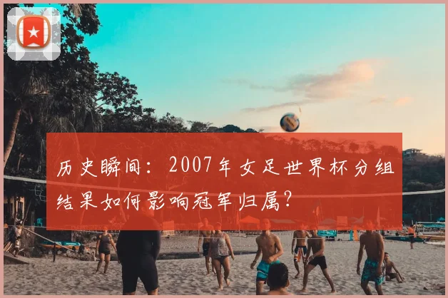 历史瞬间：2007年女足世界杯分组结果如何影响冠军归属？